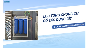 Lọc Tổng Cho Chung Cư Có Tác Dụng Gì? 5 Lợi Ích Vượt Trội Không Thể Bỏ Qua