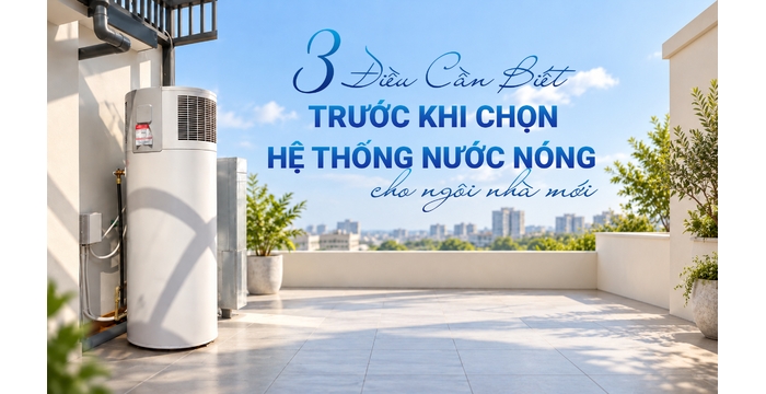 3 Điều Cần Biết Trước Khi Chọn Hệ Thống Nước Nóng Cho Ngôi Nhà Mới
